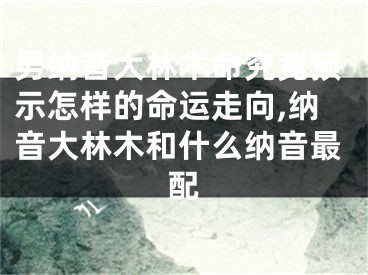 男纳音大林木命究竟预示怎样的命运走向,纳音大林木和什么纳音最配