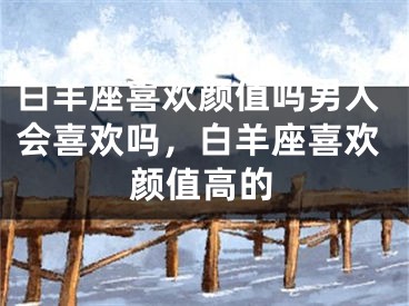 白羊座喜欢颜值吗男人会喜欢吗,白羊座喜欢颜值高的