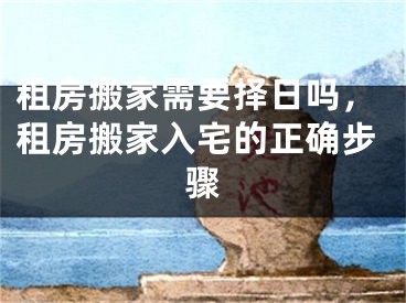 租房搬家需要择日吗，租房搬家入宅的正确步骤