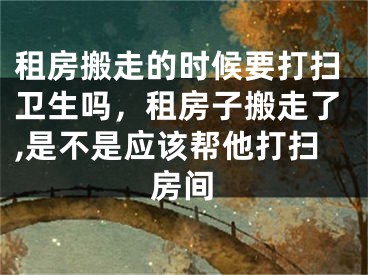 租房搬走的时候要打扫卫生吗，租房子搬走了,是不是应该帮他打扫房间