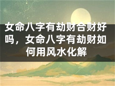 女命八字有劫财合财好吗，女命八字有劫财如何用风水化解