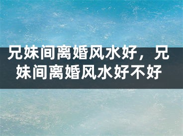 兄妹间离婚风水好,兄妹间离婚风水好不好