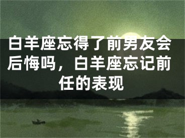 白羊座忘得了前男友会后悔吗，白羊座忘记前任的表现