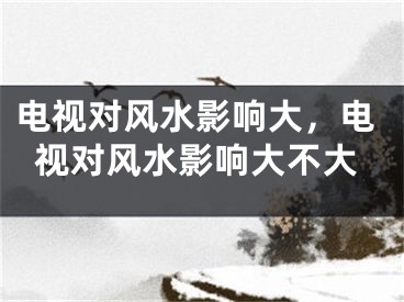 电视对风水影响大，电视对风水影响大不大