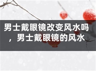 男士戴眼镜改变风水吗，男士戴眼镜的风水
