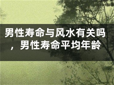 男性寿命与风水有关吗,男性寿命平均年龄