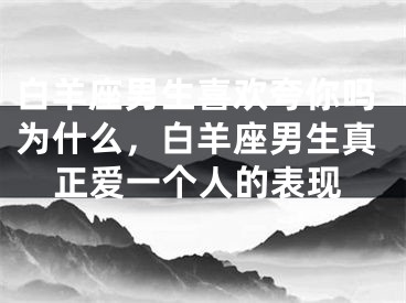 白羊座男生喜欢夸你吗为什么,白羊座男生真正爱一个人的表现