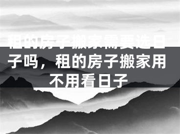 租的房子搬家需要选日子吗，租的房子搬家用不用看日子