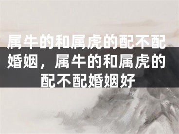 属牛的和属虎的配不配婚姻,属牛的和属虎的配不配婚姻好