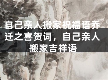 自己亲人搬家祝福语乔迁之喜贺词，自己亲人搬家吉祥语