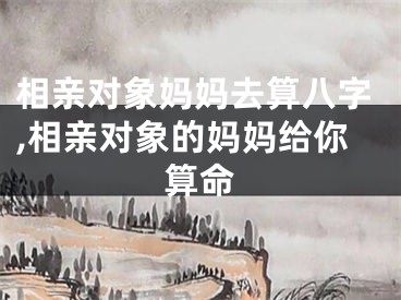 相亲对象妈妈去算八字,相亲对象的妈妈给你算命