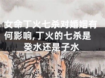 女命丁火七杀对婚姻有何影响,丁火的七杀是癸水还是子水