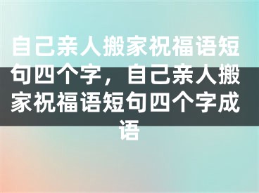 自己亲人搬家祝福语短句四个字，自己亲人搬家祝福语短句四个字成语