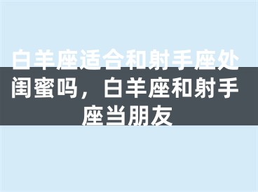 白羊座适合和射手座处闺蜜吗，白羊座和射手座当朋友
