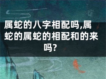 属蛇的八字相配吗,属蛇的属蛇的相配和的来吗?