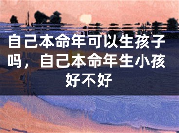 自己本命年可以生孩子吗,自己本命年生小孩好不好