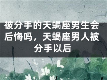 被分手的天蝎座男生会后悔吗,天蝎座男人被分手以后