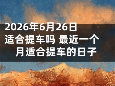 2026年6月26日适合提车吗 最近一个月适合提车的日子