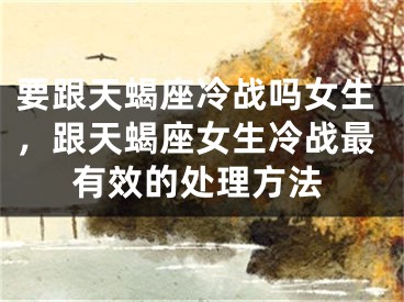 要跟天蝎座冷战吗女生,跟天蝎座女生冷战最有效的处理方法
