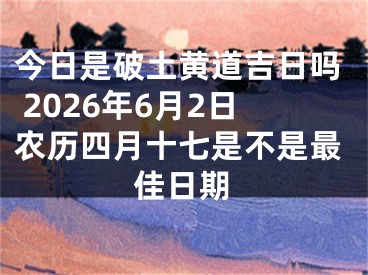 今日是破土黄道吉日吗 2026年6月2日农历四月十七是不是最佳日期