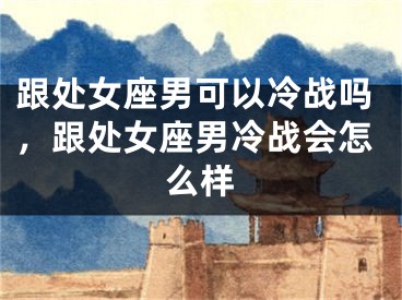 跟处女座男可以冷战吗,跟处女座男冷战会怎么样