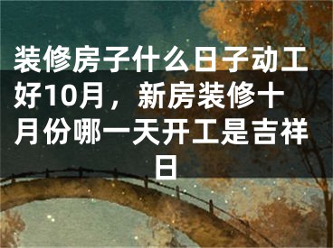 装修房子什么日子动工好10月，新房装修十月份哪一天开工是吉祥日