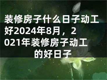 装修房子什么日子动工好2024年8月,2021年装修房子动工的好日子