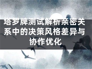 塔罗牌测试解析亲密关系中的决策风格差异与协作优化
