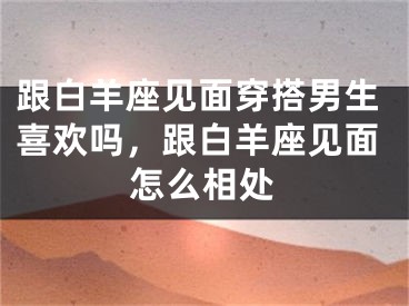 跟白羊座见面穿搭男生喜欢吗，跟白羊座见面怎么相处