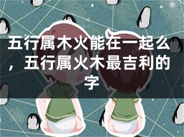 五行属木火能在一起么，五行属火木最吉利的字