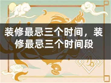 装修最忌三个时间，装修最忌三个时间段