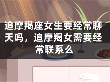 追摩羯座女生要经常聊天吗,追摩羯女需要经常联系么