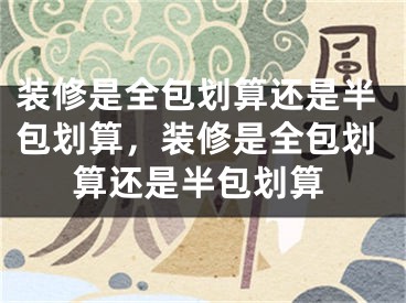 装修是全包划算还是半包划算，装修是全包划算还是半包划算