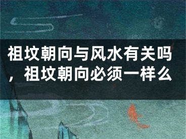 祖坟朝向与风水有关吗，祖坟朝向必须一样么