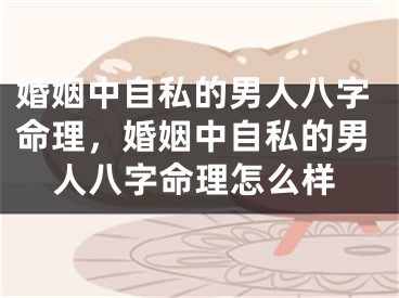 婚姻中自私的男人八字命理,婚姻中自私的男人八字命理怎么样