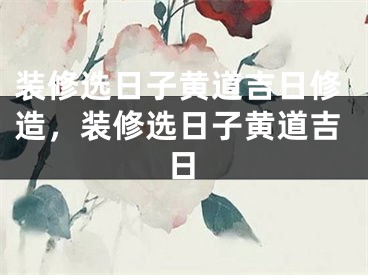 装修选日子黄道吉日修造，装修选日子黄道吉日