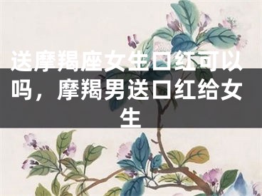 送摩羯座女生口红可以吗，摩羯男送口红给女生