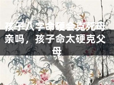 孩子八字命硬会克死母亲吗，孩子命太硬克父母