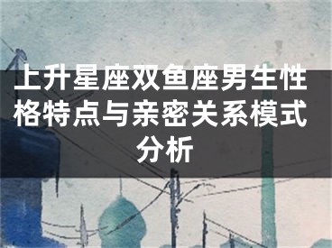 上升星座双鱼座男生性格特点与亲密关系模式分析