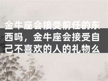 金牛座会接受前任的东西吗,金牛座会接受自己不喜欢的人的礼物么