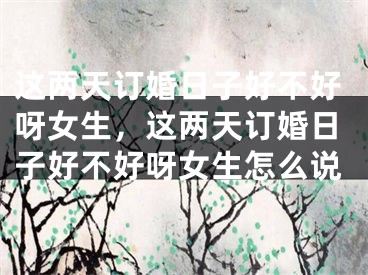 这两天订婚日子好不好呀女生,这两天订婚日子好不好呀女生怎么说