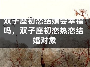 双子座初恋结婚会幸福吗,双子座初恋热恋结婚对象