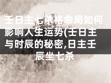 壬日主七杀格命局如何影响人生运势(壬日主与时辰的秘密,日主壬辰坐七杀