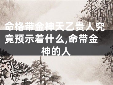 命格带金神天乙贵人究竟预示着什么,命带金神的人
