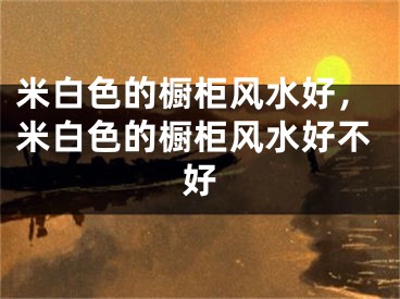 米白色的橱柜风水好,米白色的橱柜风水好不好