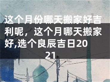 这个月份哪天搬家好吉利呢,这个月哪天搬家好,选个良辰吉日2021