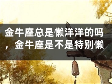 金牛座总是懒洋洋的吗，金牛座是不是特别懒