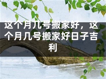 这个月几号搬家好,这个月几号搬家好日子吉利