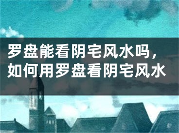 罗盘能看阴宅风水吗，如何用罗盘看阴宅风水