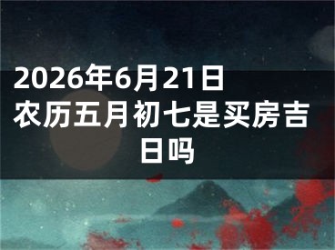 2026年6月21日农历五月初七是买房吉日吗